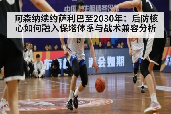 阿森纳续约萨利巴至2030年：后防核心如何融入保塔体系与战术兼容分析