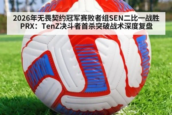 2026年无畏契约冠军赛败者组SEN二比一战胜PRX：TenZ决斗者首杀突破战术深度复盘